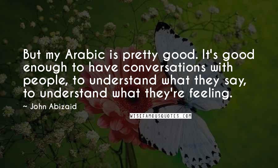 John Abizaid Quotes: But my Arabic is pretty good. It's good enough to have conversations with people, to understand what they say, to understand what they're feeling.