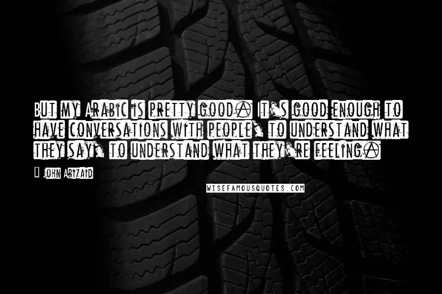 John Abizaid Quotes: But my Arabic is pretty good. It's good enough to have conversations with people, to understand what they say, to understand what they're feeling.