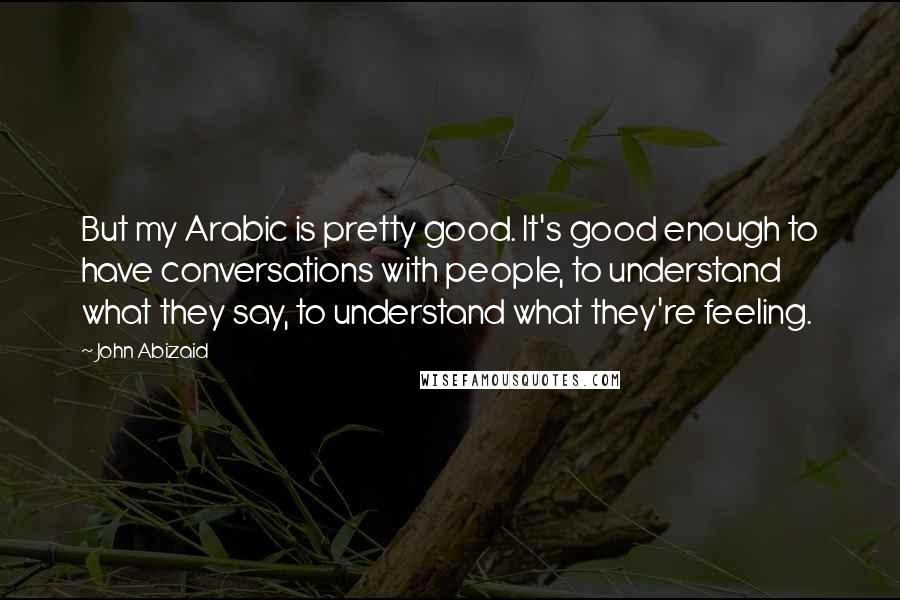 John Abizaid Quotes: But my Arabic is pretty good. It's good enough to have conversations with people, to understand what they say, to understand what they're feeling.