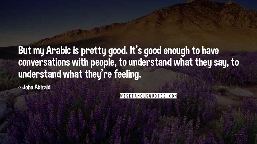 John Abizaid Quotes: But my Arabic is pretty good. It's good enough to have conversations with people, to understand what they say, to understand what they're feeling.