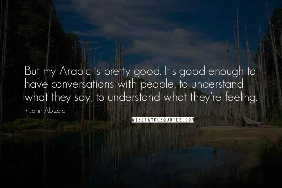 John Abizaid Quotes: But my Arabic is pretty good. It's good enough to have conversations with people, to understand what they say, to understand what they're feeling.
