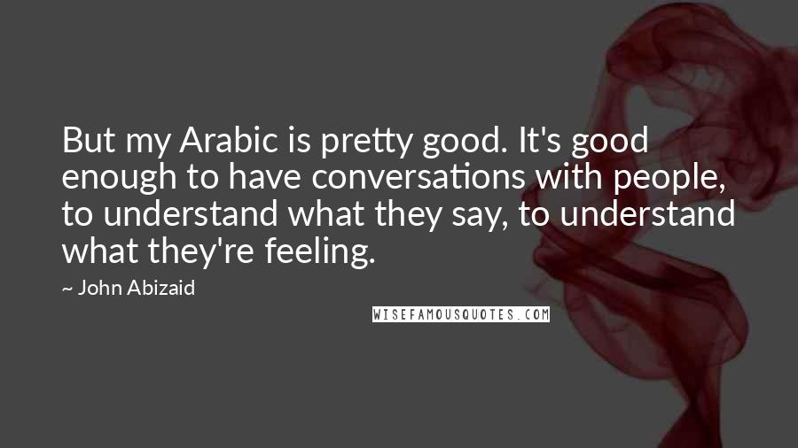 John Abizaid Quotes: But my Arabic is pretty good. It's good enough to have conversations with people, to understand what they say, to understand what they're feeling.