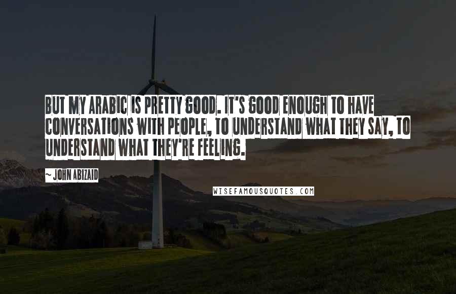 John Abizaid Quotes: But my Arabic is pretty good. It's good enough to have conversations with people, to understand what they say, to understand what they're feeling.