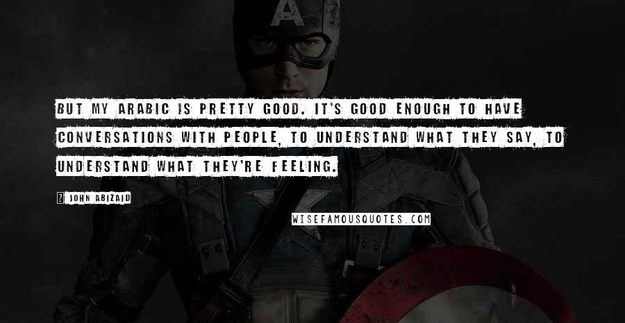 John Abizaid Quotes: But my Arabic is pretty good. It's good enough to have conversations with people, to understand what they say, to understand what they're feeling.