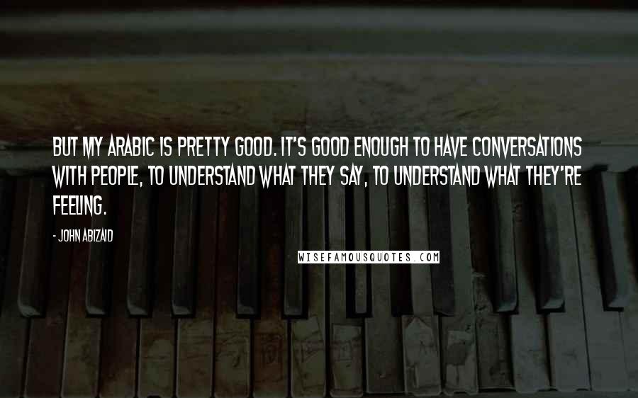 John Abizaid Quotes: But my Arabic is pretty good. It's good enough to have conversations with people, to understand what they say, to understand what they're feeling.