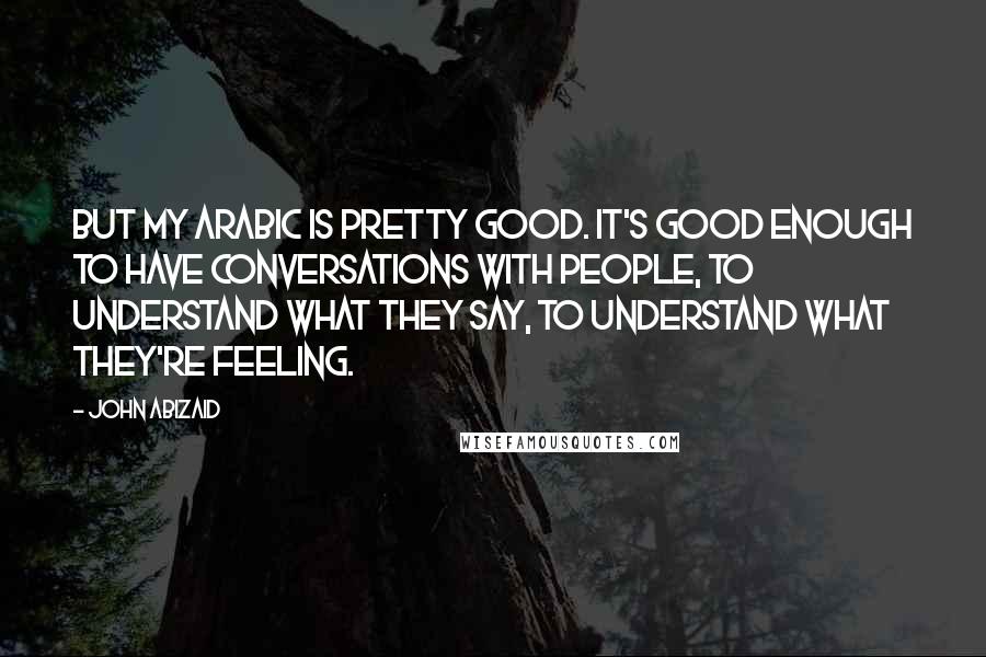 John Abizaid Quotes: But my Arabic is pretty good. It's good enough to have conversations with people, to understand what they say, to understand what they're feeling.