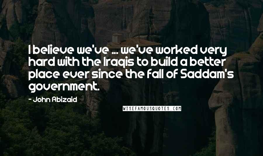John Abizaid Quotes: I believe we've ... we've worked very hard with the Iraqis to build a better place ever since the fall of Saddam's government.