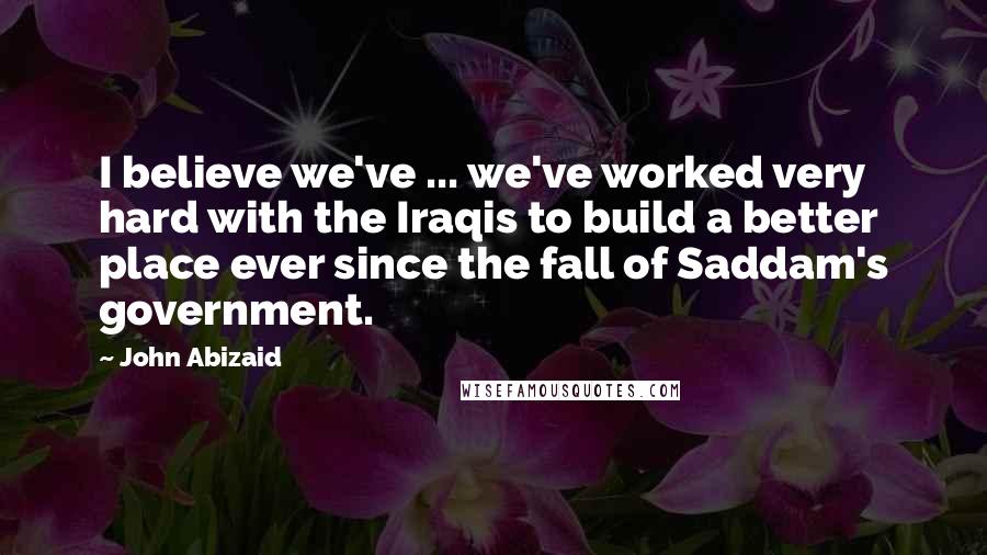 John Abizaid Quotes: I believe we've ... we've worked very hard with the Iraqis to build a better place ever since the fall of Saddam's government.