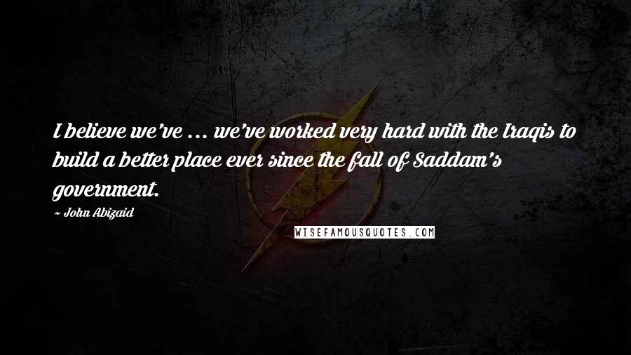 John Abizaid Quotes: I believe we've ... we've worked very hard with the Iraqis to build a better place ever since the fall of Saddam's government.