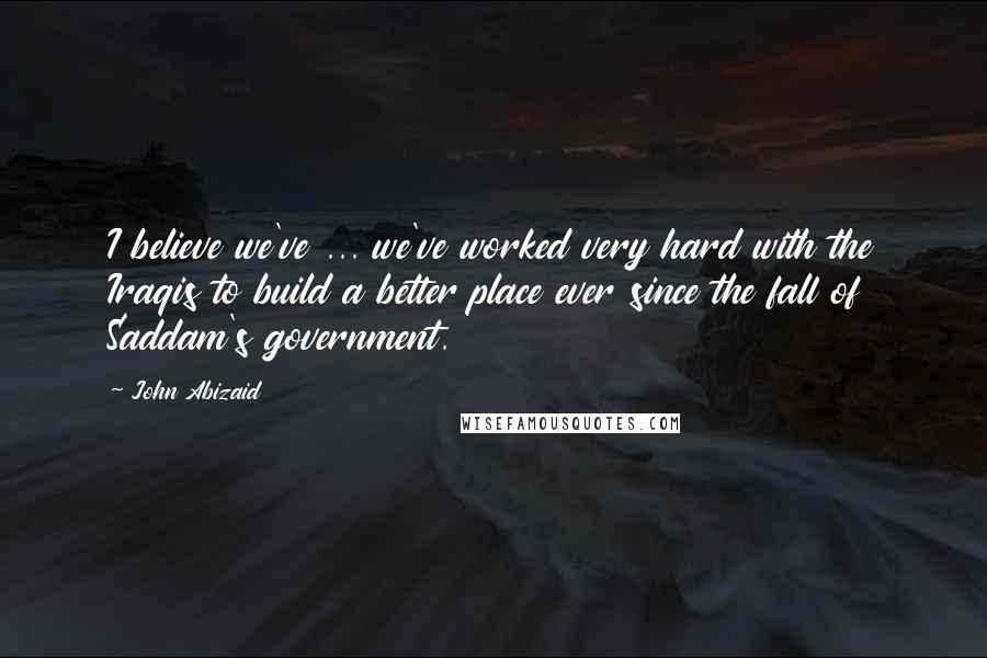 John Abizaid Quotes: I believe we've ... we've worked very hard with the Iraqis to build a better place ever since the fall of Saddam's government.