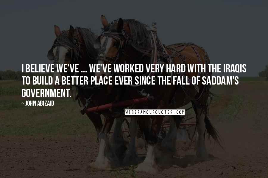 John Abizaid Quotes: I believe we've ... we've worked very hard with the Iraqis to build a better place ever since the fall of Saddam's government.