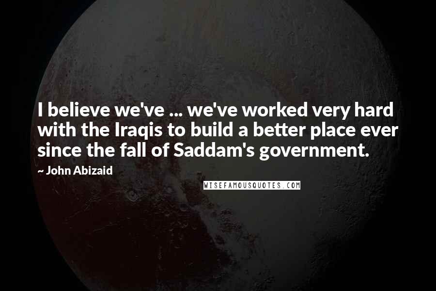 John Abizaid Quotes: I believe we've ... we've worked very hard with the Iraqis to build a better place ever since the fall of Saddam's government.