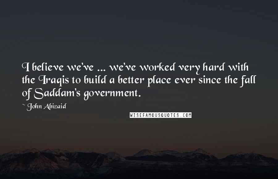 John Abizaid Quotes: I believe we've ... we've worked very hard with the Iraqis to build a better place ever since the fall of Saddam's government.