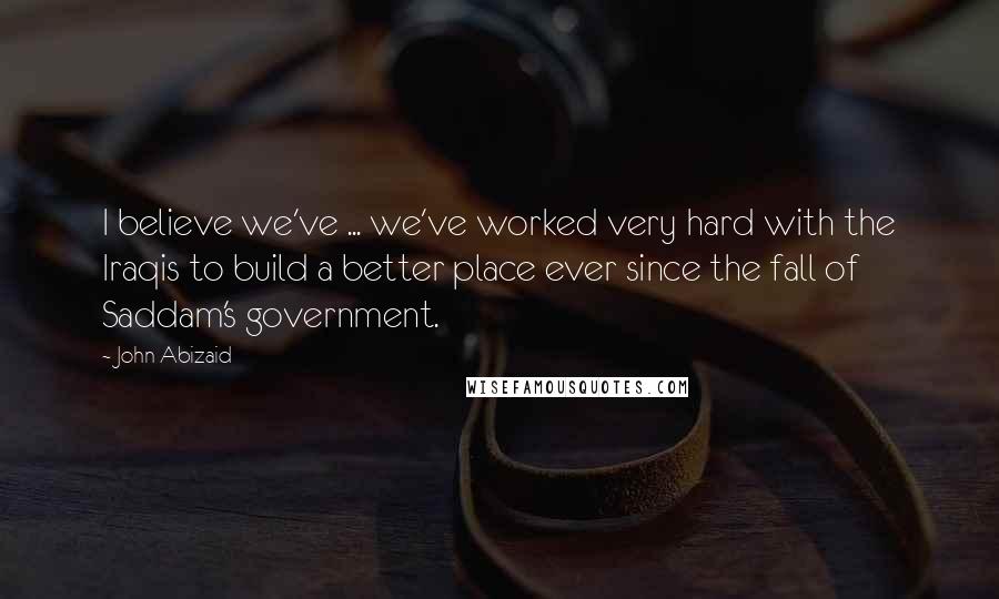 John Abizaid Quotes: I believe we've ... we've worked very hard with the Iraqis to build a better place ever since the fall of Saddam's government.