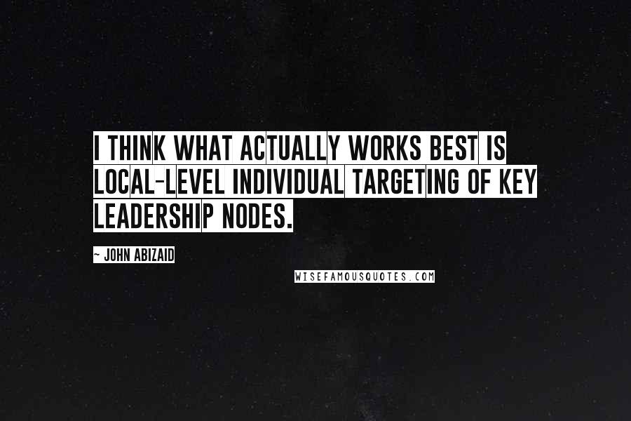 John Abizaid Quotes: I think what actually works best is local-level individual targeting of key leadership nodes.