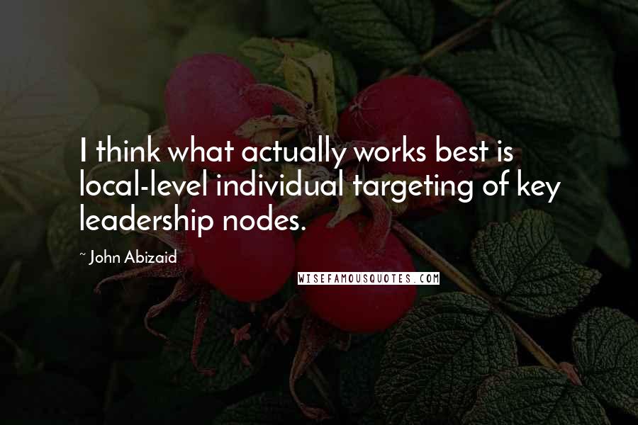 John Abizaid Quotes: I think what actually works best is local-level individual targeting of key leadership nodes.