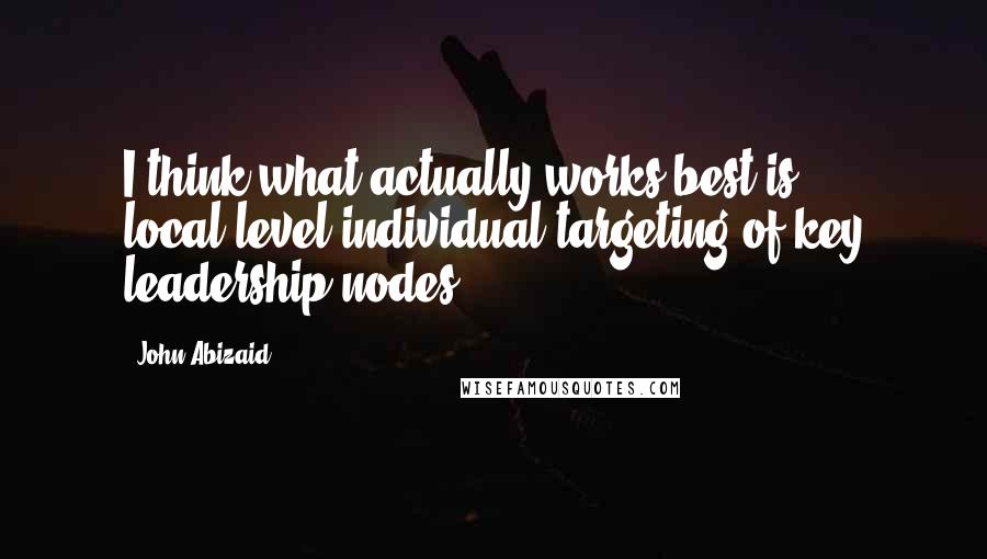 John Abizaid Quotes: I think what actually works best is local-level individual targeting of key leadership nodes.