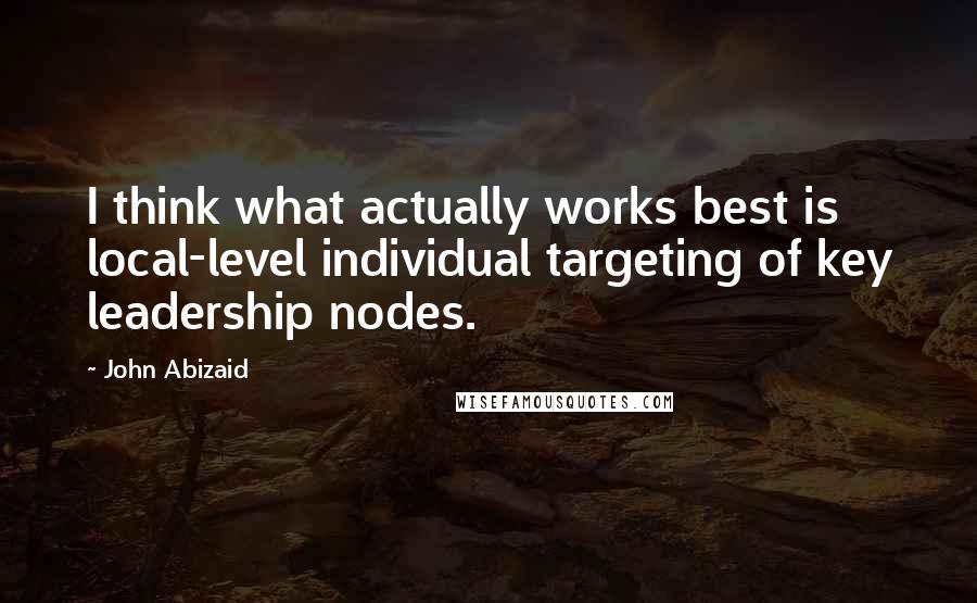 John Abizaid Quotes: I think what actually works best is local-level individual targeting of key leadership nodes.