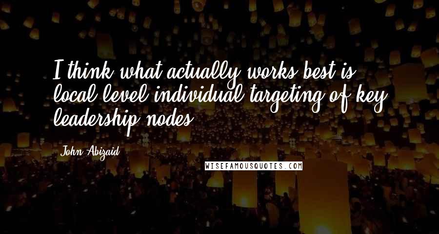 John Abizaid Quotes: I think what actually works best is local-level individual targeting of key leadership nodes.