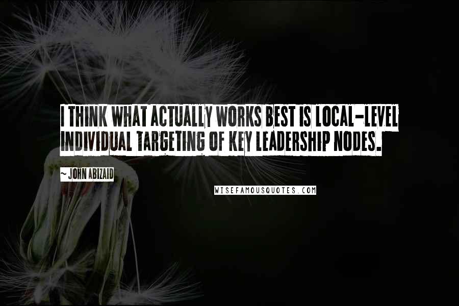 John Abizaid Quotes: I think what actually works best is local-level individual targeting of key leadership nodes.