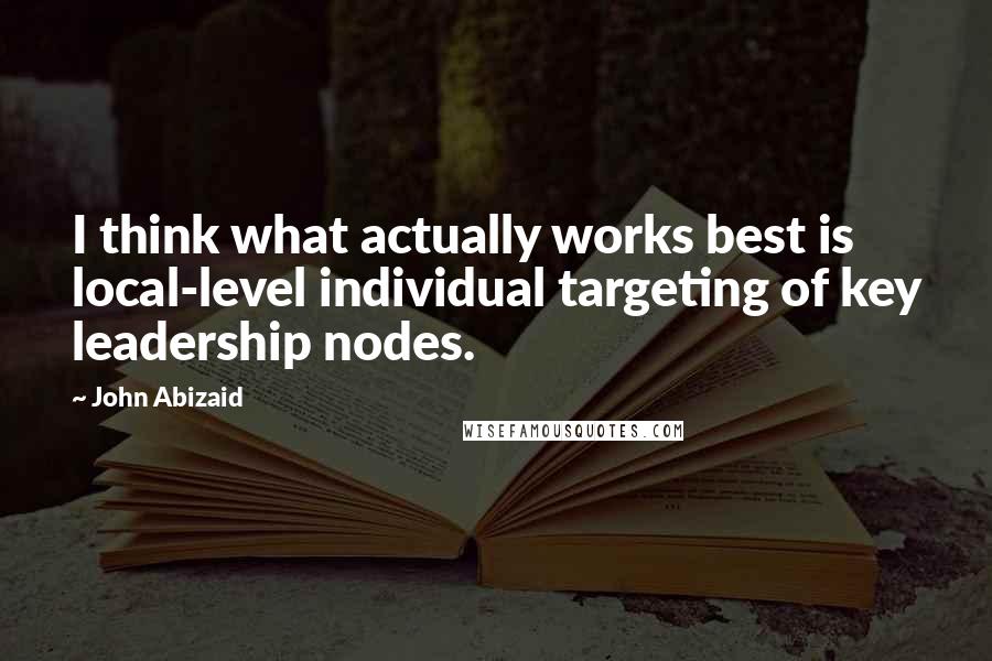 John Abizaid Quotes: I think what actually works best is local-level individual targeting of key leadership nodes.