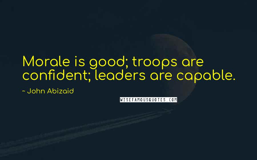 John Abizaid Quotes: Morale is good; troops are confident; leaders are capable.