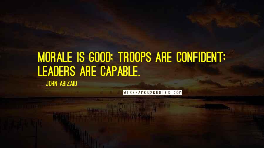 John Abizaid Quotes: Morale is good; troops are confident; leaders are capable.