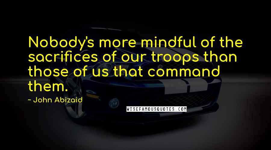 John Abizaid Quotes: Nobody's more mindful of the sacrifices of our troops than those of us that command them.