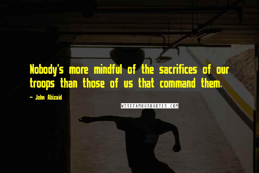 John Abizaid Quotes: Nobody's more mindful of the sacrifices of our troops than those of us that command them.