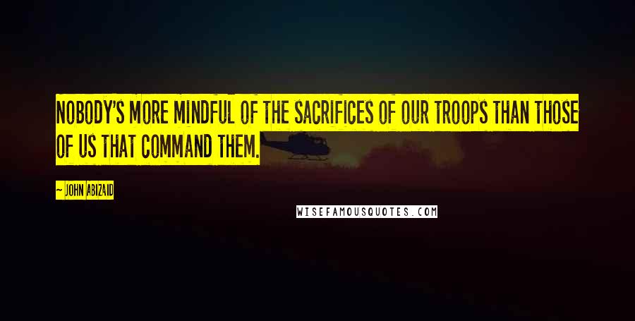 John Abizaid Quotes: Nobody's more mindful of the sacrifices of our troops than those of us that command them.