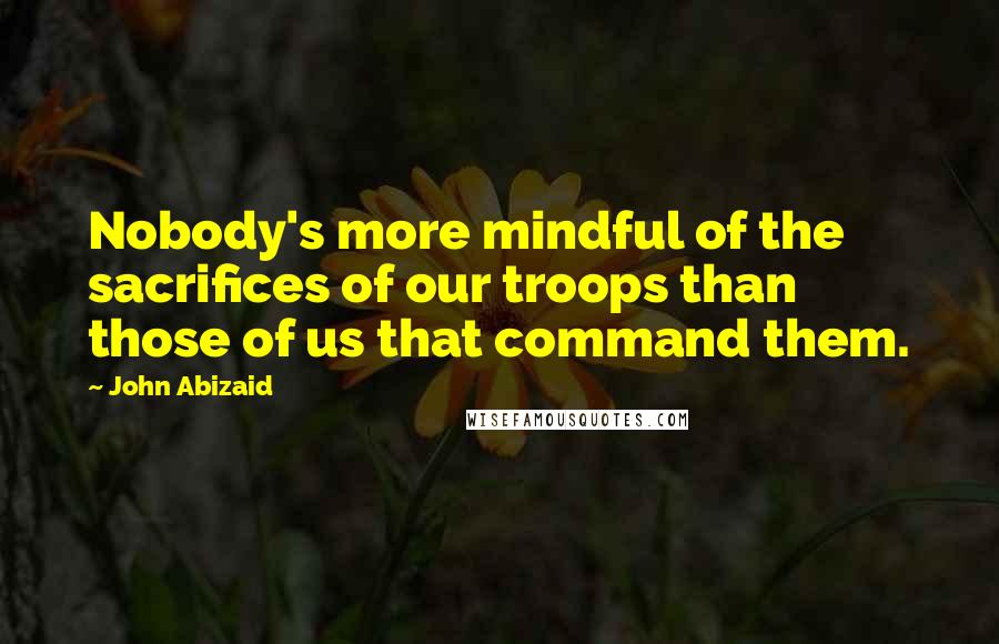 John Abizaid Quotes: Nobody's more mindful of the sacrifices of our troops than those of us that command them.