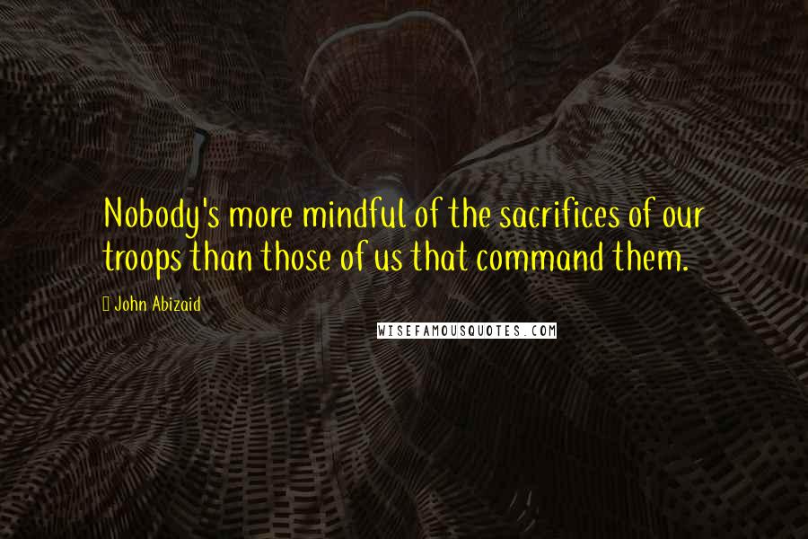 John Abizaid Quotes: Nobody's more mindful of the sacrifices of our troops than those of us that command them.