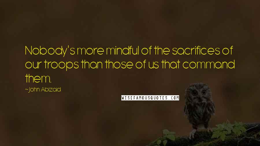 John Abizaid Quotes: Nobody's more mindful of the sacrifices of our troops than those of us that command them.