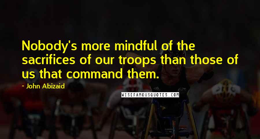 John Abizaid Quotes: Nobody's more mindful of the sacrifices of our troops than those of us that command them.