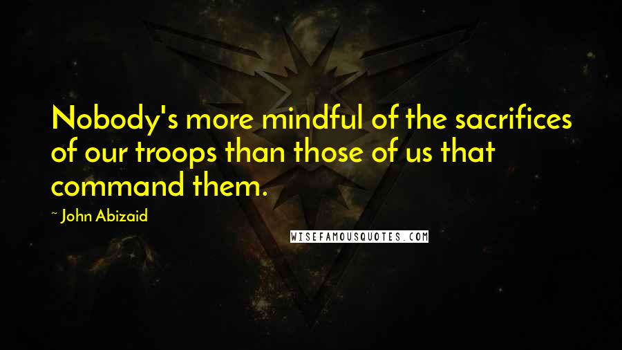 John Abizaid Quotes: Nobody's more mindful of the sacrifices of our troops than those of us that command them.