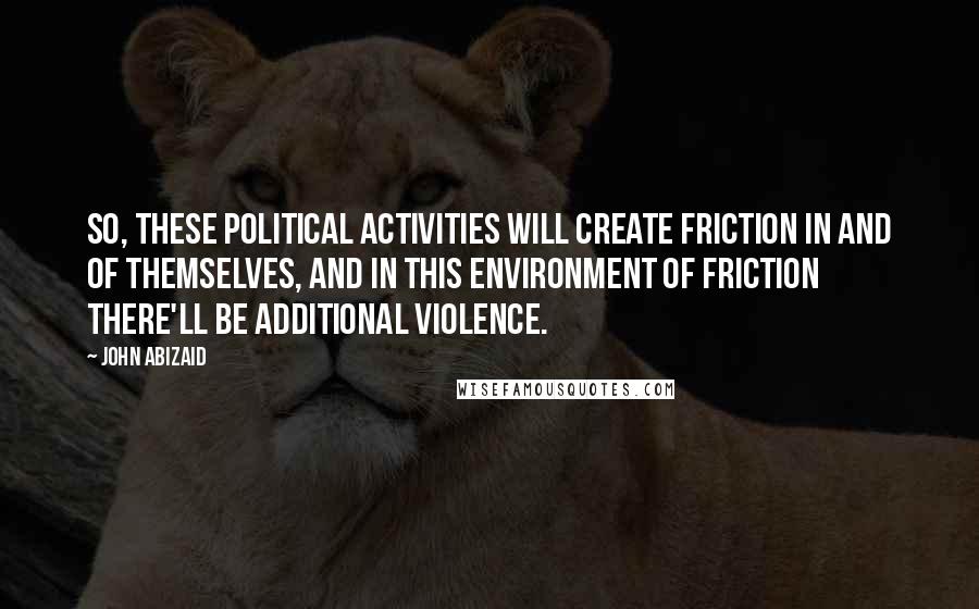 John Abizaid Quotes: So, these political activities will create friction in and of themselves, and in this environment of friction there'll be additional violence.