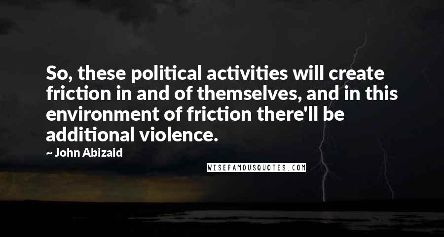 John Abizaid Quotes: So, these political activities will create friction in and of themselves, and in this environment of friction there'll be additional violence.