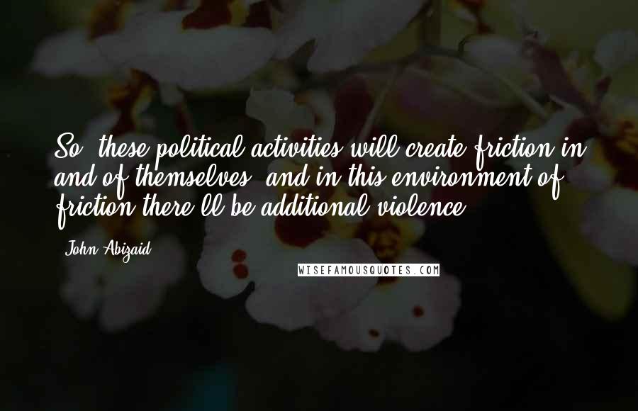 John Abizaid Quotes: So, these political activities will create friction in and of themselves, and in this environment of friction there'll be additional violence.