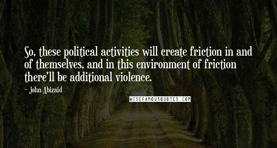 John Abizaid Quotes: So, these political activities will create friction in and of themselves, and in this environment of friction there'll be additional violence.