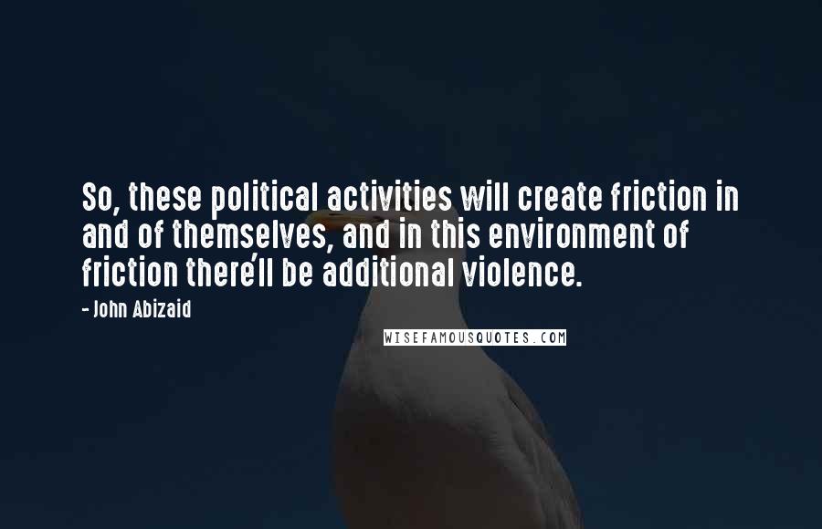 John Abizaid Quotes: So, these political activities will create friction in and of themselves, and in this environment of friction there'll be additional violence.
