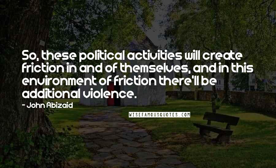 John Abizaid Quotes: So, these political activities will create friction in and of themselves, and in this environment of friction there'll be additional violence.