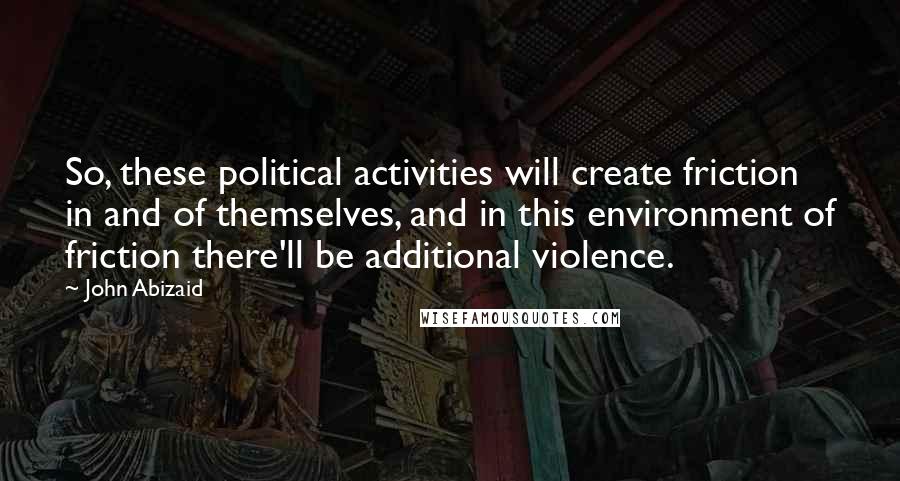 John Abizaid Quotes: So, these political activities will create friction in and of themselves, and in this environment of friction there'll be additional violence.