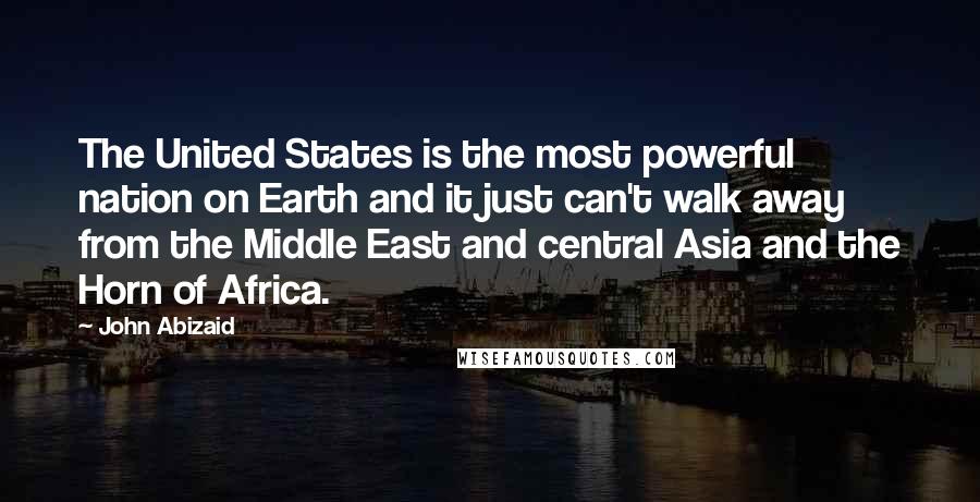 John Abizaid Quotes: The United States is the most powerful nation on Earth and it just can't walk away from the Middle East and central Asia and the Horn of Africa.