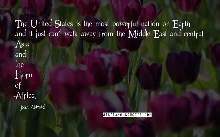 John Abizaid Quotes: The United States is the most powerful nation on Earth and it just can't walk away from the Middle East and central Asia and the Horn of Africa.