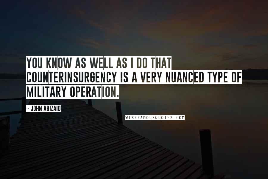 John Abizaid Quotes: You know as well as I do that counterinsurgency is a very nuanced type of military operation.