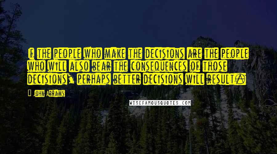 John Abrams Quotes: If the people who make the decisions are the people who will also bear the consequences of those decisions, perhaps better decisions will result.