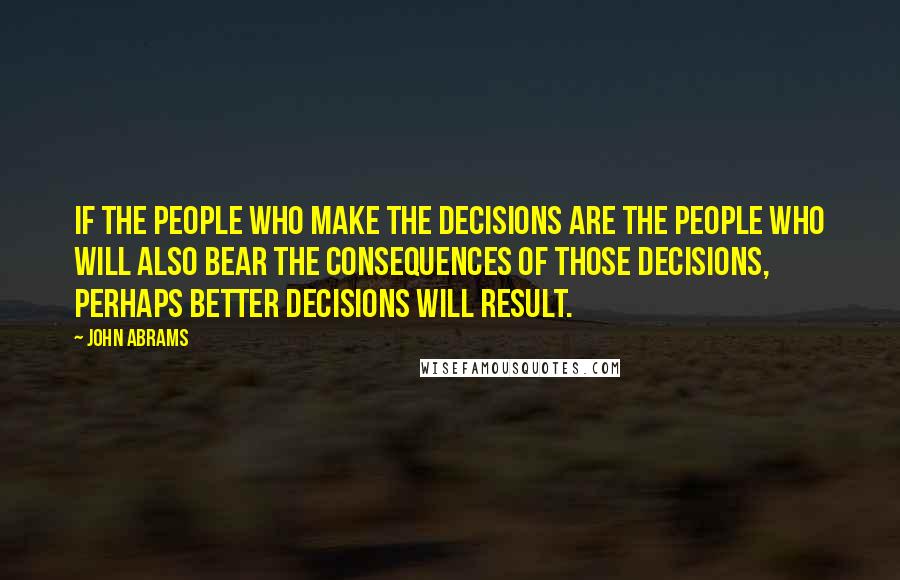 John Abrams Quotes: If the people who make the decisions are the people who will also bear the consequences of those decisions, perhaps better decisions will result.