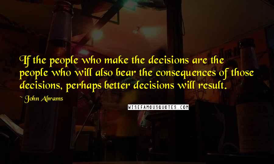 John Abrams Quotes: If the people who make the decisions are the people who will also bear the consequences of those decisions, perhaps better decisions will result.