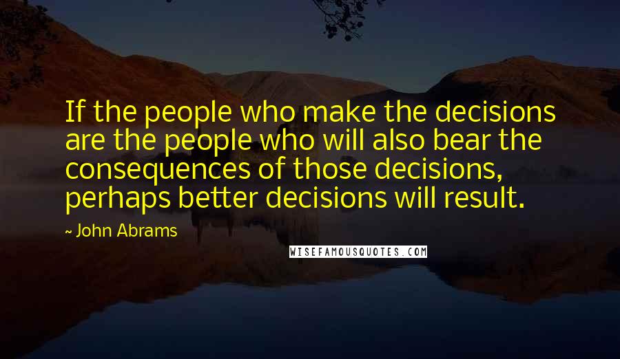 John Abrams Quotes: If the people who make the decisions are the people who will also bear the consequences of those decisions, perhaps better decisions will result.