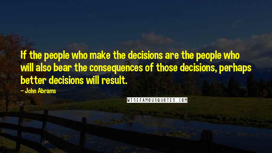 John Abrams Quotes: If the people who make the decisions are the people who will also bear the consequences of those decisions, perhaps better decisions will result.